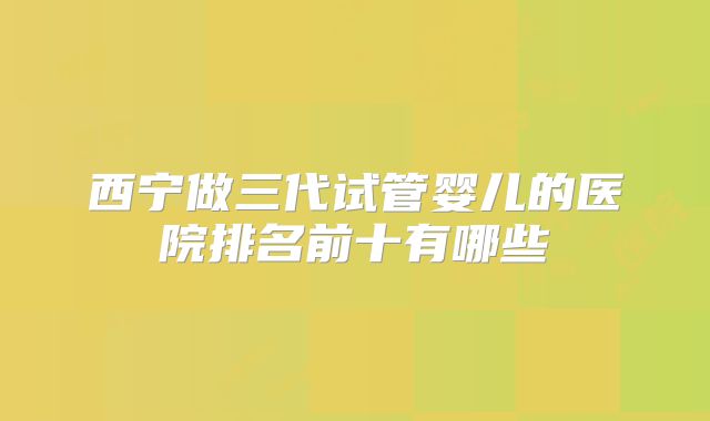 西宁做三代试管婴儿的医院排名前十有哪些