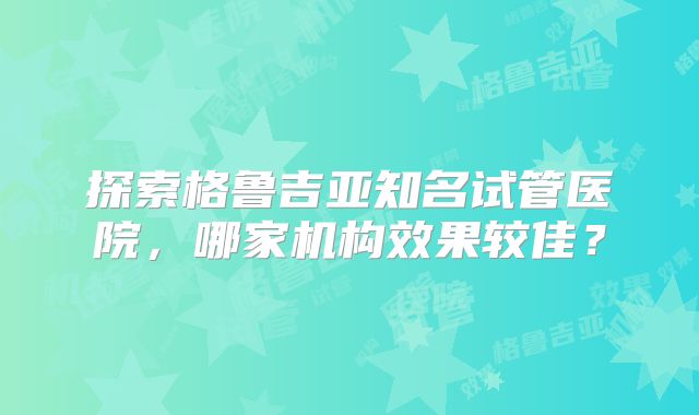 探索格鲁吉亚知名试管医院，哪家机构效果较佳？