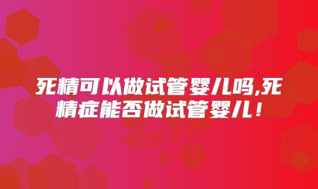 死精可以做试管婴儿吗,死精症能否做试管婴儿!