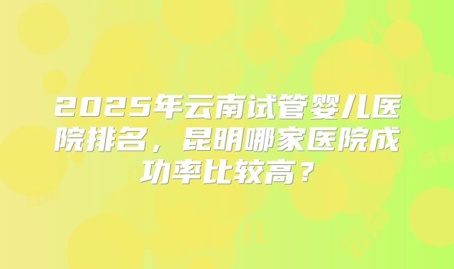 2025年云南试管婴儿医院排名,昆明哪家医院成功率比较高?