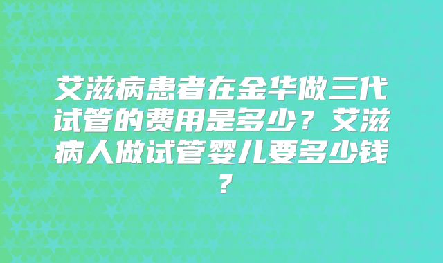 艾滋病患者在金华做三代试管的费用是多少？艾滋病人做试管婴儿要多少钱？