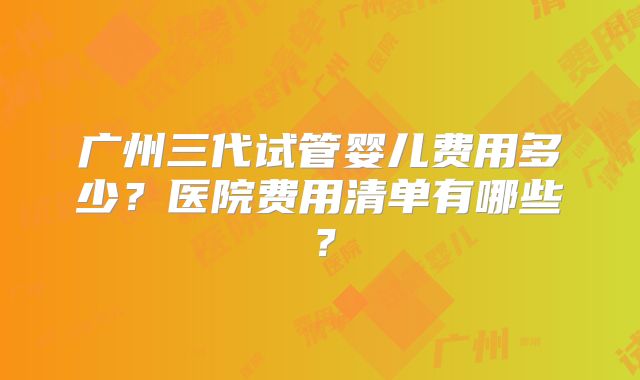 广州三代试管婴儿费用多少？医院费用清单有哪些？