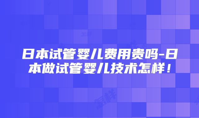 日本试管婴儿费用贵吗-日本做试管婴儿技术怎样！