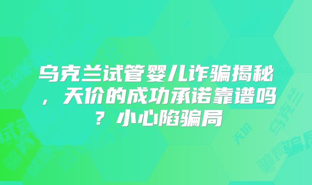 乌克兰试管婴儿诈骗揭秘,天价的成功承诺靠谱吗?小心陷骗局