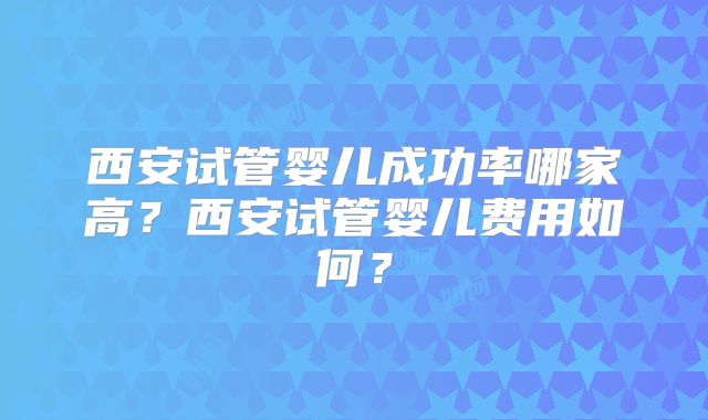 西安试管婴儿成功率哪家高？西安试管婴儿费用如何？
