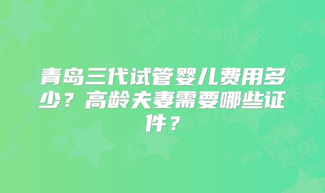 青岛三代试管婴儿费用多少?高龄夫妻需要哪些证件?