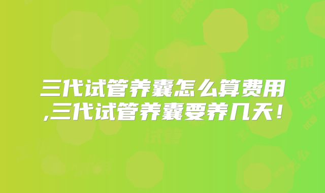 三代试管养囊怎么算费用,三代试管养囊要养几天!
