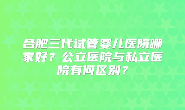 合肥三代试管婴儿医院哪家好?公立医院与私立医院有何区别?