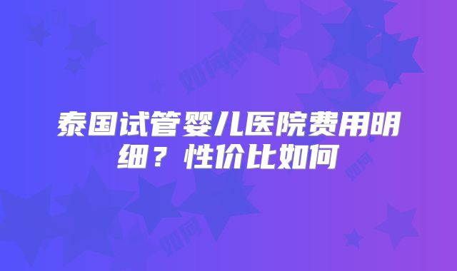 泰国试管婴儿医院费用明细？性价比如何