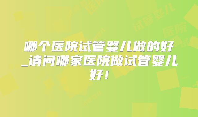 哪个医院试管婴儿做的好_请问哪家医院做试管婴儿好！