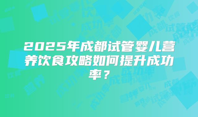 2025年成都试管婴儿营养饮食攻略如何提升成功率?