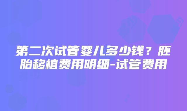 第二次试管婴儿多少钱？胚胎移植费用明细-试管费用