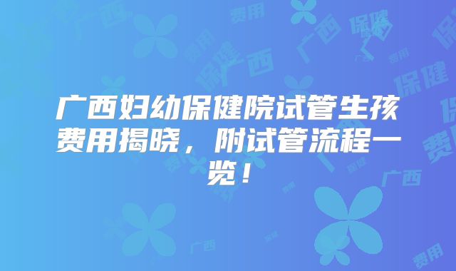 广西妇幼保健院试管生孩费用揭晓，附试管流程一览！