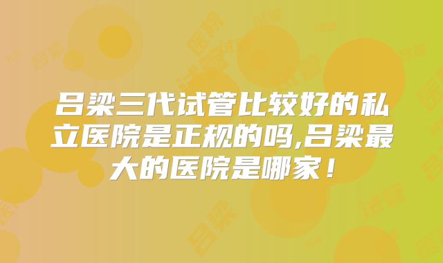 吕梁三代试管比较好的私立医院是正规的吗,吕梁最大的医院是哪家!