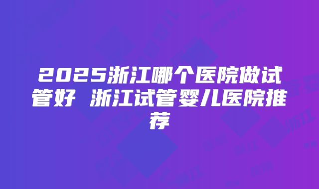 2025浙江哪个医院做试管好 浙江试管婴儿医院推荐
