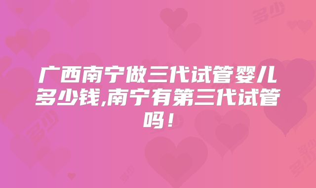 广西南宁做三代试管婴儿多少钱,南宁有第三代试管吗！