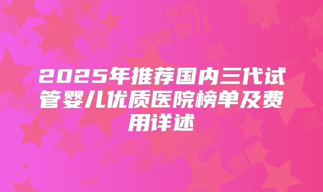 2025年推荐国内三代试管婴儿优质医院榜单及费用详述