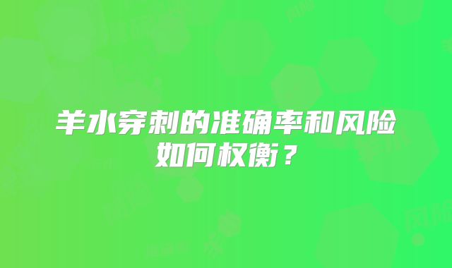 羊水穿刺的准确率和风险如何权衡?