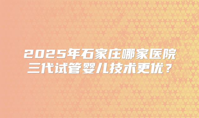 2025年石家庄哪家医院三代试管婴儿技术更优?
