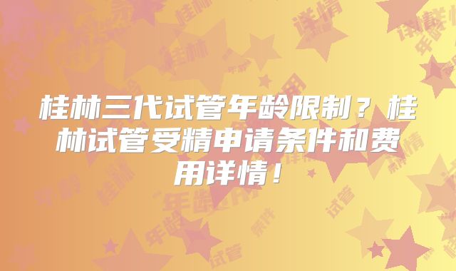 桂林三代试管年龄限制?桂林试管受精申请条件和费用详情!