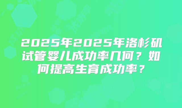 2025年2025年洛杉矶试管婴儿成功率几何？如何提高生育成功率？