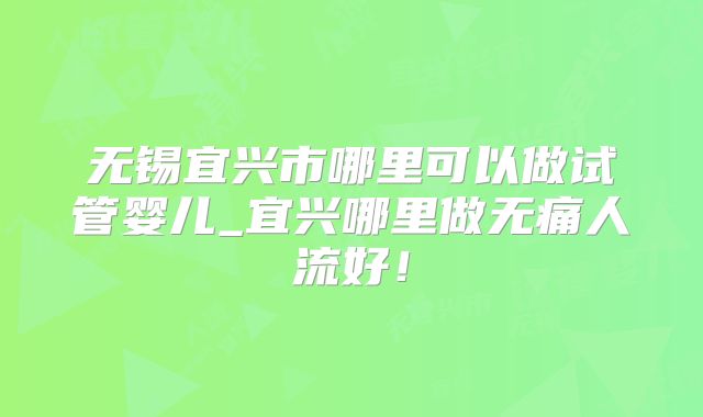 无锡宜兴市哪里可以做试管婴儿_宜兴哪里做无痛人流好!