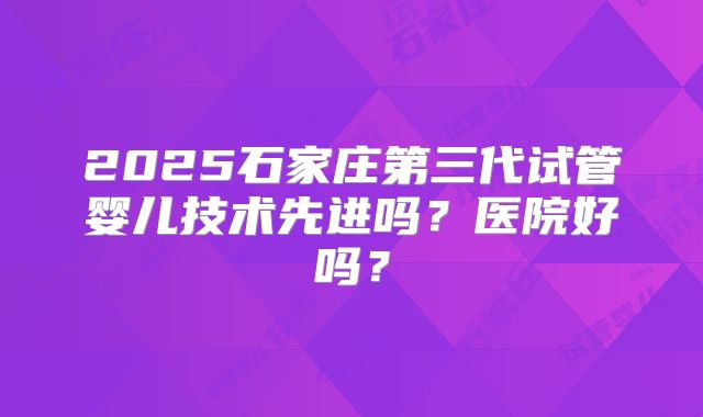 2025石家庄第三代试管婴儿技术先进吗？医院好吗？