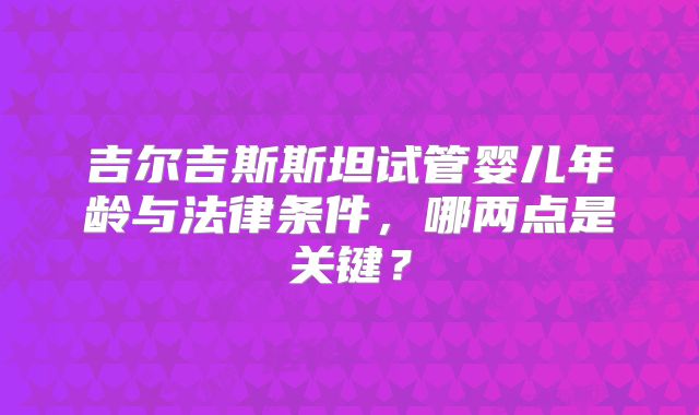 吉尔吉斯斯坦试管婴儿年龄与法律条件,哪两点是关键?