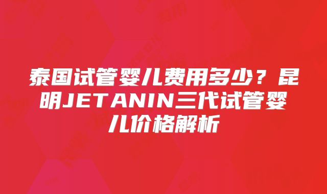 泰国试管婴儿费用多少？昆明JETANIN三代试管婴儿价格解析