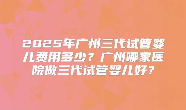 2025年广州三代试管婴儿费用多少?广州哪家医院做三代试管婴儿好?