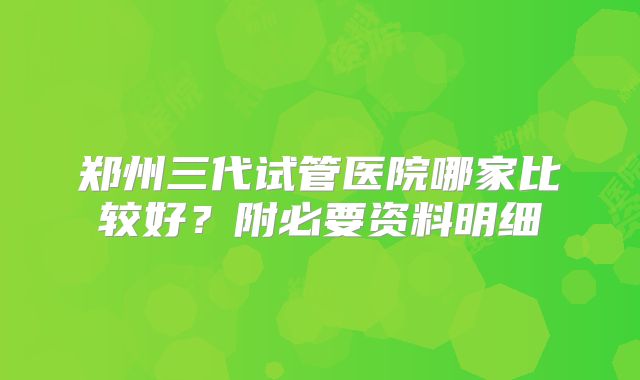 郑州三代试管医院哪家比较好？附必要资料明细