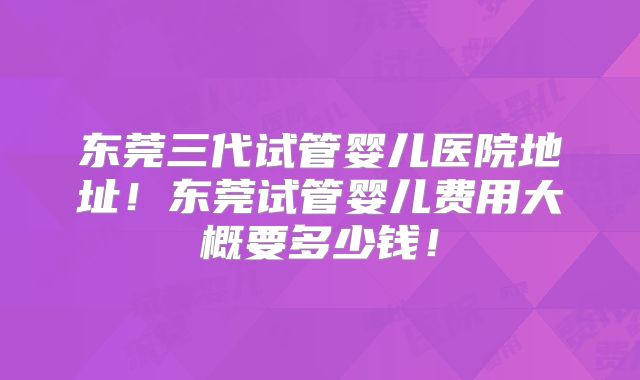东莞三代试管婴儿医院地址!东莞试管婴儿费用大概要多少钱!