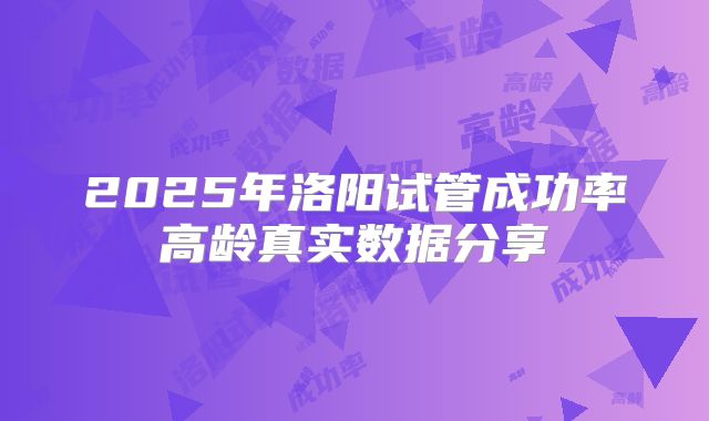 2025年洛阳试管成功率高龄真实数据分享