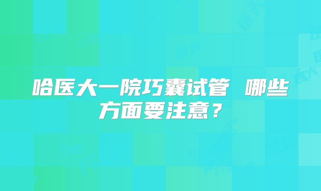 哈医大一院巧囊试管 哪些方面要注意?