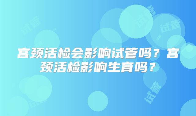 宫颈活检会影响试管吗?宫颈活检影响生育吗?