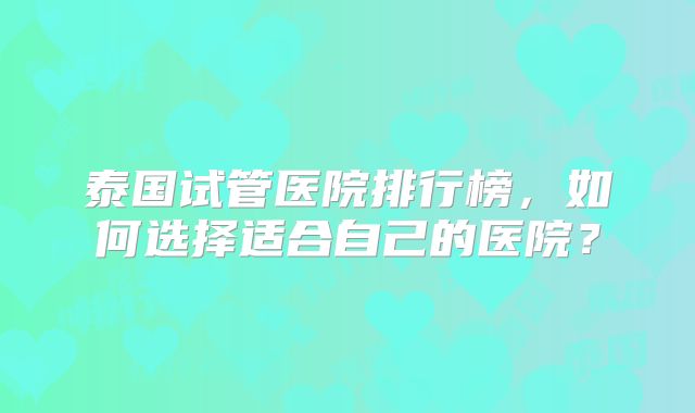 泰国试管医院排行榜，如何选择适合自己的医院？
