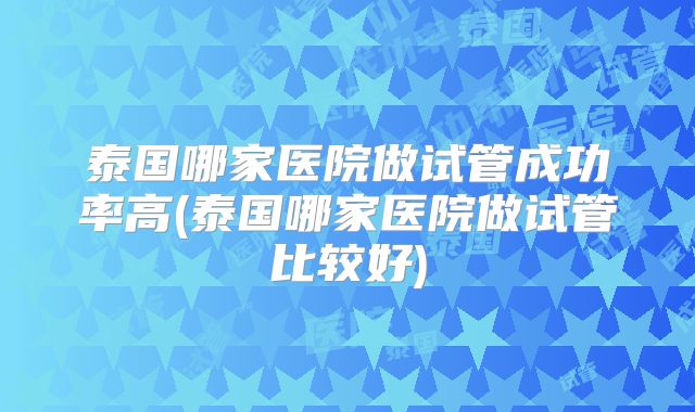 泰国哪家医院做试管成功率高(泰国哪家医院做试管比较好)
