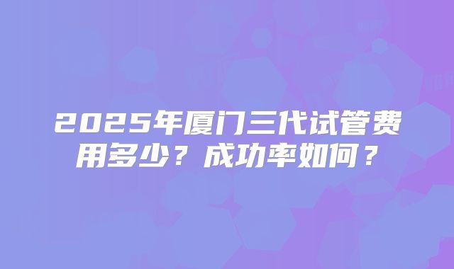 2025年厦门三代试管费用多少？成功率如何？