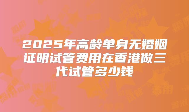2025年高龄单身无婚姻证明试管费用在香港做三代试管多少钱