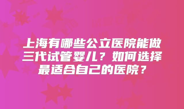 上海有哪些公立医院能做三代试管婴儿?如何选择最适合自己的医院?