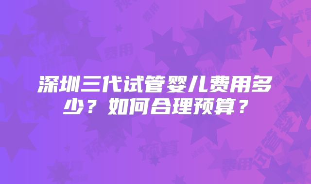 深圳三代试管婴儿费用多少？如何合理预算？