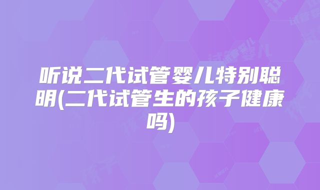 听说二代试管婴儿特别聪明(二代试管生的孩子健康吗)