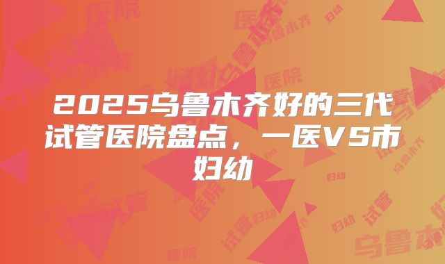 2025乌鲁木齐好的三代试管医院盘点,一医VS市妇幼