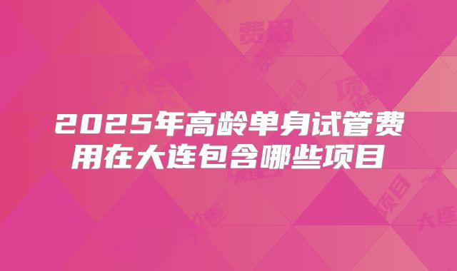 2025年高龄单身试管费用在大连包含哪些项目