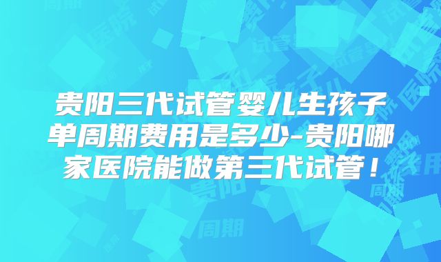 贵阳三代试管婴儿生孩子单周期费用是多少-贵阳哪家医院能做第三代试管!