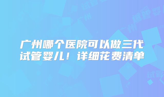 广州哪个医院可以做三代试管婴儿!详细花费清单