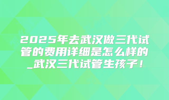 2025年去武汉做三代试管的费用详细是怎么样的_武汉三代试管生孩子！