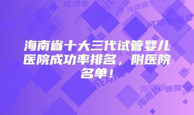 海南省十大三代试管婴儿医院成功率排名，附医院名单！