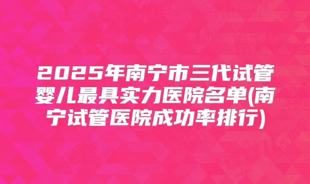 2025年南宁市三代试管婴儿最具实力医院名单(南宁试管医院成功率排行)