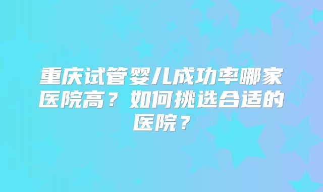 重庆试管婴儿成功率哪家医院高？如何挑选合适的医院？